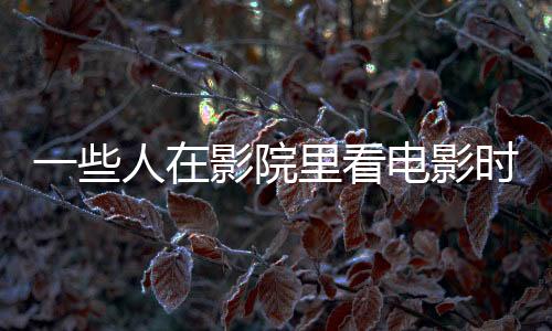 一些人在影院里看電影時又拍又錄 影院盜攝何時休