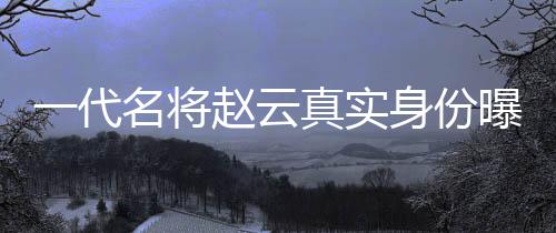 一代名將趙云真實身份曝光 竟是女子身?