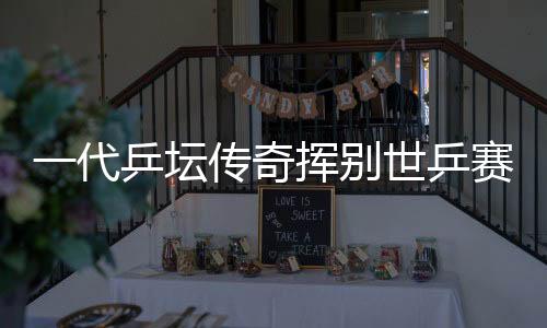 一代乒壇傳奇揮別世乒賽 對抗六代國手輝煌無數