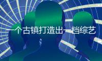 一個古鎮打造出一檔綜藝，這樣的寶藏節目真的是第一次見