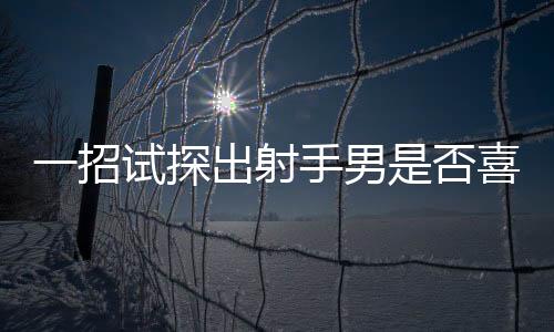 一招試探出射手男是否喜歡你 如何試探射手男