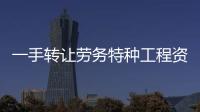 一手轉讓勞務特種工程資質 市政總包轉讓