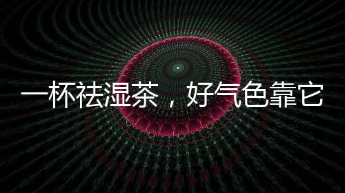 一杯祛濕茶，好氣色靠它，祛濕就是這么簡單