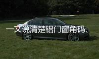 一文說清楚鋁門窗角碼、組角工藝、注膠工序的聯(lián)系與重要性