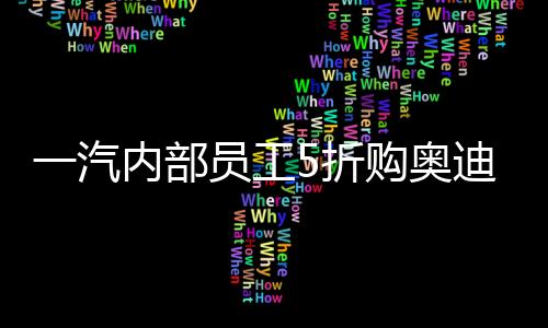 一汽內部員工5折購奧迪豪華電動車，稱如天上掉餡餅，系常規操作？