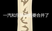 一汽和東風真的要合并了嗎 看到些蛛絲馬跡
