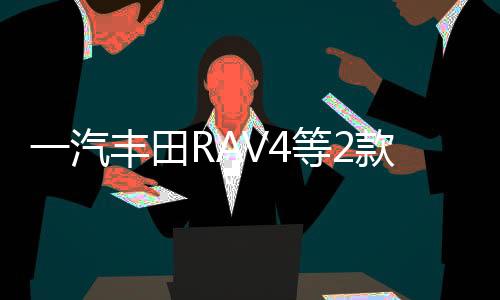 一汽豐田RAV4等2款車 將搭國產混動系統