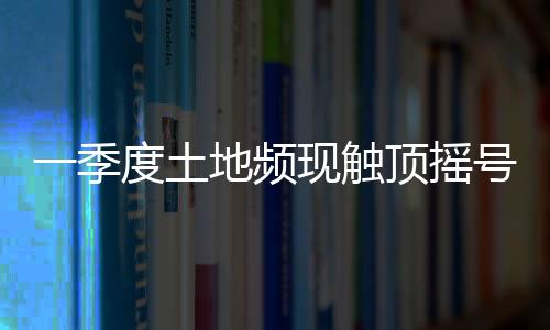 一季度土地頻現(xiàn)觸頂搖號(hào) 多頻少量?jī)?yōu)質(zhì)地塊推熱市場(chǎng)