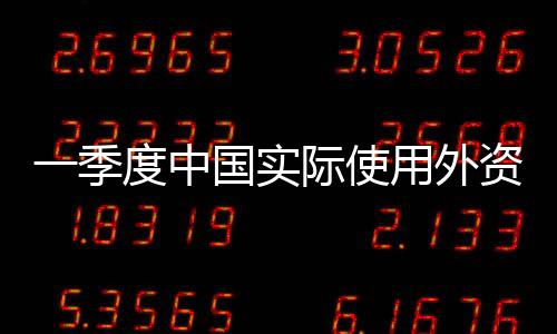 一季度中國實(shí)際使用外資額同比增4.9%