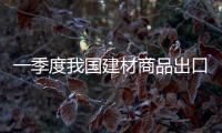 一季度我國(guó)建材商品出口持續(xù)增長(zhǎng) 顯兩大趨勢(shì),行業(yè)資訊