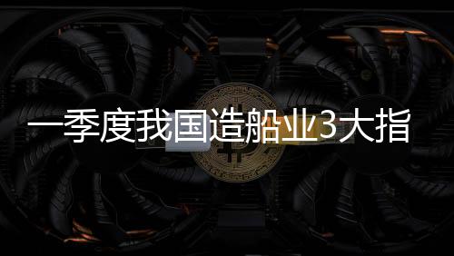 一季度我國(guó)造船業(yè)3大指標(biāo)領(lǐng)先全球 智能轉(zhuǎn)型仍需提速