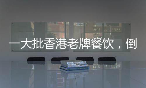一大批香港老牌餐飲，倒在了2025上半年