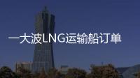 一大波LNG運輸船訂單正要到來，價格也猛漲~
