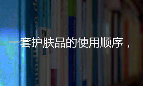 一套護膚品的使用順序，四個訣竅讓你不再用錯護膚品