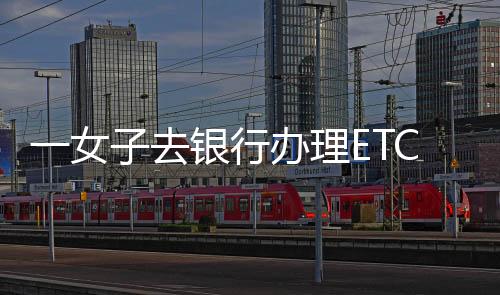 一女子去銀行辦理ETC，被工作人員的話震驚