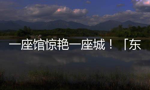 一座館驚艷一座城！「東方百美園」七日尋美之旅完美收官