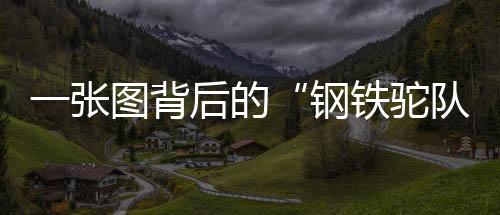 一張圖背后的“鋼鐵駝隊”