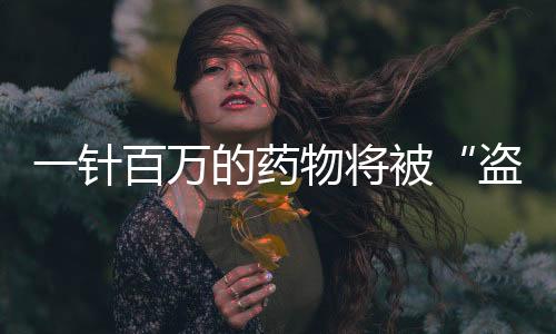 一針百萬的藥物將被“盜版”，價格大降還安全