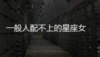 一般人配不上的星座女 一般人娶不到的三大星座女