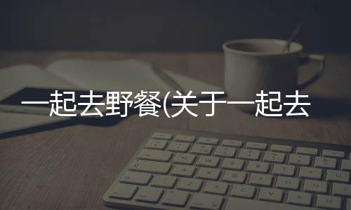 一起去野餐(關(guān)于一起去野餐簡(jiǎn)述)