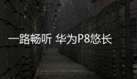 一路暢聽 華為P8悠長出行最佳伙伴【數碼&手機】風尚中國網