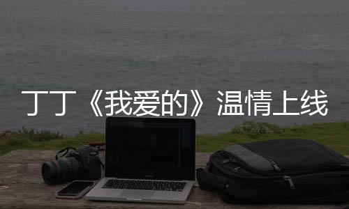 丁丁《我愛的》溫情上線 多樣魅力表音樂情懷【娛樂新聞】風尚中國網