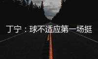 丁寧：球不適應第一場挺艱苦 孔指導讓我別著急