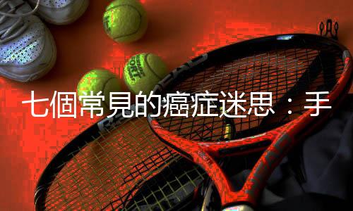 七個常見的癌癥迷思：手機電磁波是否會致癌？糖分會加速癌細胞成長？