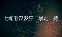 七旬老漢發狂“暴走”持刀捅傷八村民