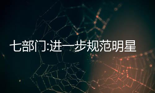七部門:進一步規(guī)范明星廣告代言活動 強化明星自我約束！！