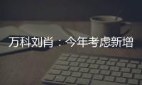 萬(wàn)科劉肖：今年考慮新增項(xiàng)目 投入達(dá)到20%以上增速