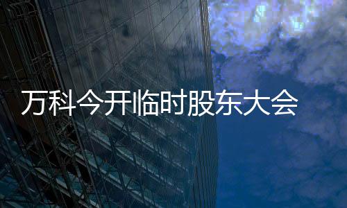 萬科今開臨時股東大會 獨董薪酬翻倍議案能否通過成關(guān)注焦點