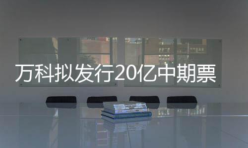 萬(wàn)科擬發(fā)行20億中期票據(jù) 期限3年
