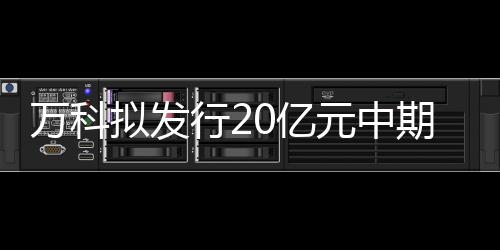 萬科擬發(fā)行20億元中期票據(jù),募集資金用于項目建設(shè)