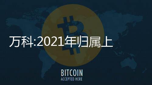 萬科:2021年歸屬上市公司股東凈利潤225.2億