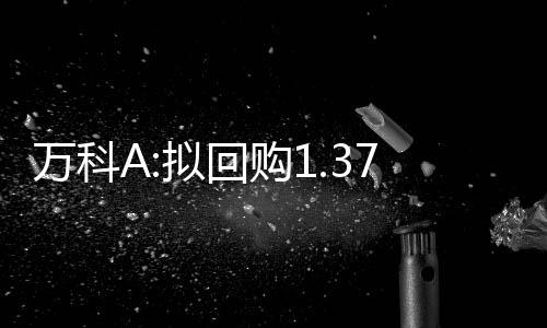 萬科A:擬回購1.37億股股份,全部用于出售