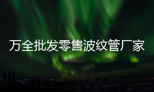 萬全批發(fā)零售波紋管廠家批發(fā)
