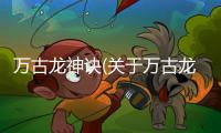 萬古龍神訣(關(guān)于萬古龍神訣簡述)