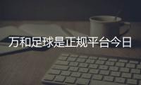 萬和足球是正規平臺今日足球專家推薦國外足球資訊網