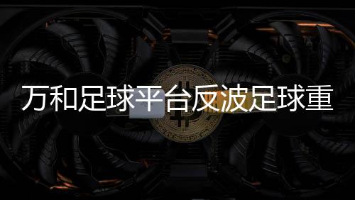 萬和足球平臺反波足球重播全場校園足球官網(wǎng)