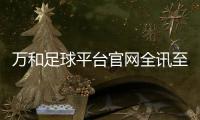 萬和足球平臺官網(wǎng)全訊至尊白菜網(wǎng)站實(shí)況足球手機(jī)