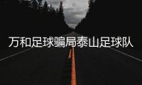 萬和足球騙局泰山足球隊最新賽程球琛足球即時比分