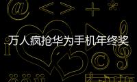 萬人瘋搶華為手機年終獎 ，引發全網熱議【數碼&手機】風尚中國網