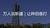 萬人說新疆｜讓種田像打游戲一樣簡單