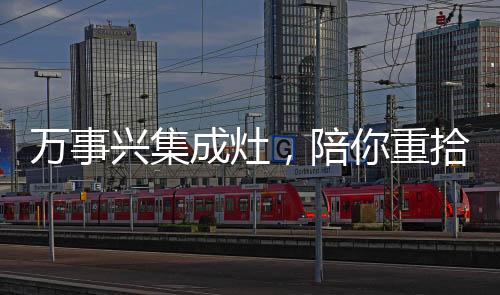 萬事興集成灶，陪你重拾生活的煙火氣