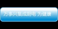 萬事興集成廚電 為健康廚房一站配齊