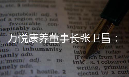 萬悅康養(yǎng)董事長張衛(wèi)昌：康養(yǎng)社區(qū)的靈魂是運(yùn)營