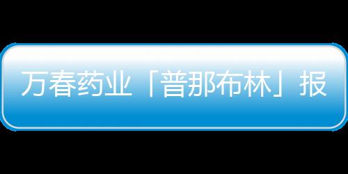 萬春藥業「普那布林」報上市 擬納入優先審評