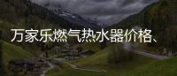 萬家樂燃?xì)鉄崴鲀r(jià)格、質(zhì)量?（萬家樂燃?xì)鉄崴鲀r(jià)格）