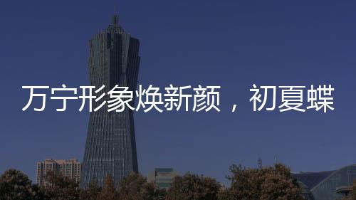 萬寧形象煥新顏，初夏蝶變引領新潮流